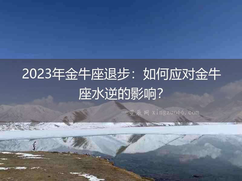 2023年金牛座退步：如何應(yīng)對金牛座水逆的影響？