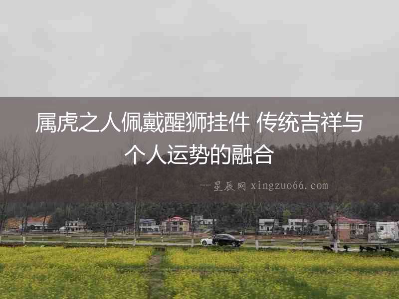 屬虎之人佩戴醒獅掛件 傳統(tǒng)吉祥與個(gè)人運(yùn)勢(shì)的融合