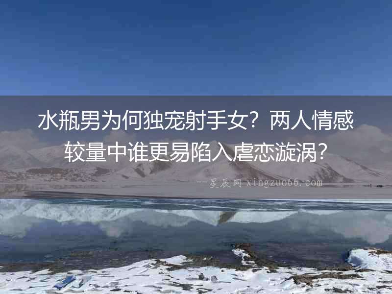 水瓶男為何獨寵射手女？兩人情感較量中誰更易陷入虐戀漩渦？