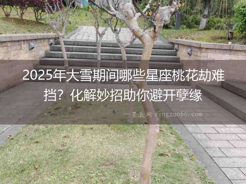 2025年大雪期間哪些星座桃花劫難擋？化解妙招助你避開(kāi)孽緣