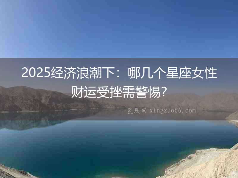 2025經(jīng)濟浪潮下：哪幾個星座女性財運受挫需警惕？