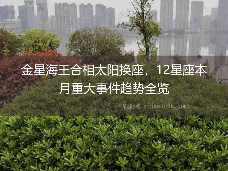 金星海王合相太陽(yáng)換座，12星座本月重大事件趨勢(shì)全覽
