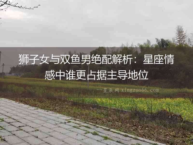 獅子女與雙魚男絕配解析：星座情感中誰更占據(jù)主導(dǎo)地位