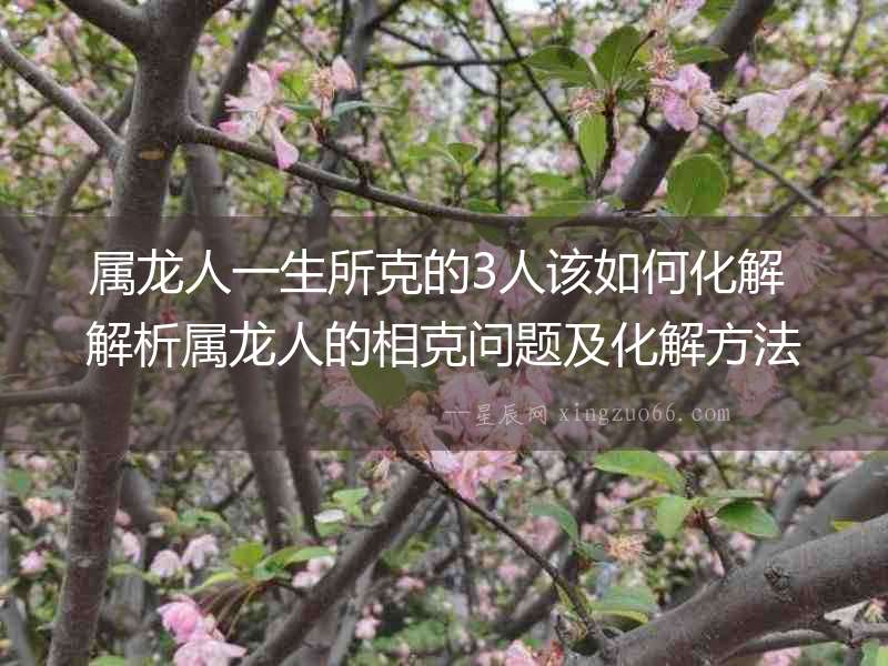 屬龍人一生所克的3人該如何化解 解析屬龍人的相克問題及化解方法