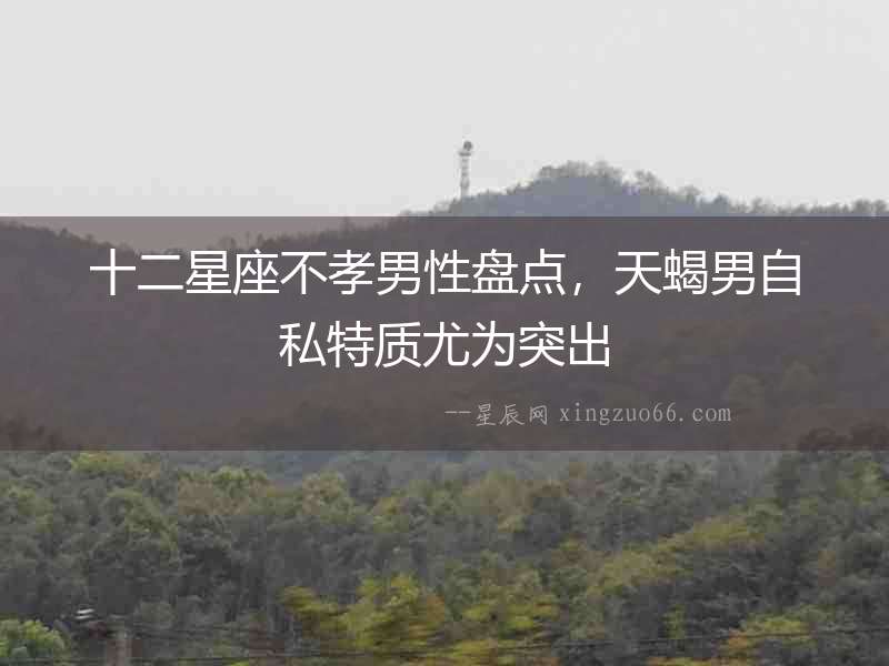 十二星座不孝男性盤點，天蝎男自私特質尤為突出
