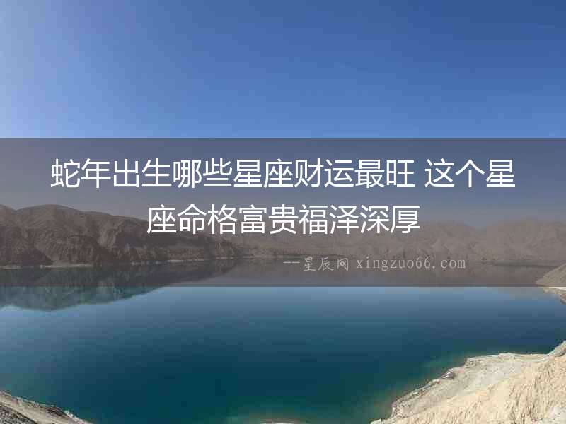 蛇年出生哪些星座財運最旺 這個星座命格富貴福澤深厚