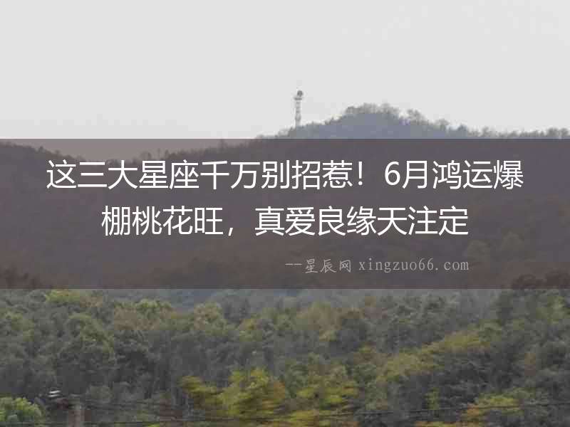 這三大星座千萬別招惹！6月鴻運爆棚桃花旺，真愛良緣天注定